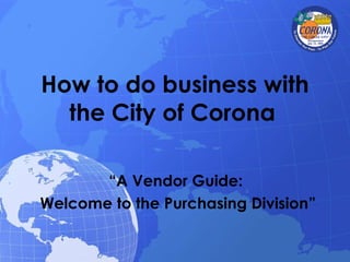 How to do business with the City of Corona   “ A Vendor Guide:  Welcome to the Purchasing Division” 