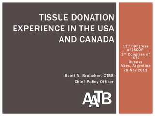 TISSUE DONATION
EXPERIENCE IN THE USA
         AND CANADA
                                       11 th Congress
                                           of ISODP
                                      2 nd Congress of
                                             ISTC
                                            Buenos
                                      Aires, Argentina
                                        28 Nov 2011
          Scott A. Brubaker, CTBS
               Chief Policy Officer
 