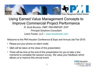 1
Using Earned Value Management Concepts to
Improve Commercial Project Performance
R. Scott Brunton, PMP, PMI-RMP/SP, EVP
Principal Solutions Consultant
Lewis Fowler, LLC – www.lewisfowler.com
Welcome to the PMI Houston Conference & Expo and Annual Job Fair 2015
• Please put your phone on silent mode
• Q&A will be taken at the close of this presentation
• There will be time at the end of this presentation for you to take a few
moments to complete the session survey. We value your feedback which
allows us to improve this annual event.
 