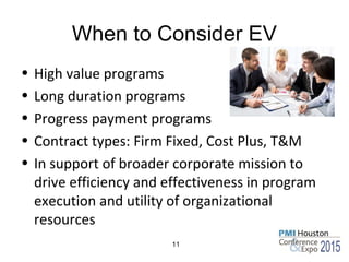 When to Consider EV
• High value programs
• Long duration programs
• Progress payment programs
• Contract types: Firm Fixed, Cost Plus, T&M
• In support of broader corporate mission to
drive efficiency and effectiveness in program
execution and utility of organizational
resources
11
 