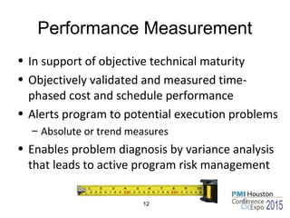 Performance Measurement
• In support of objective technical maturity
• Objectively validated and measured time-
phased cost and schedule performance
• Alerts program to potential execution problems
– Absolute or trend measures
• Enables problem diagnosis by variance analysis
that leads to active program risk management
12
 