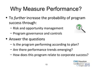 Why Measure Performance?
• To further increase the probability of program
success through:
– Risk and opportunity management
– Program governance and controls
• Answer the questions
– Is the program performing according to plan?
– Are there performance trends emerging?
– How does this program relate to corporate success?
13
 