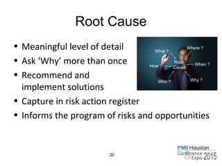 Root Cause
• Meaningful level of detail
• Ask ‘Why’ more than once
• Recommend and
implement solutions
• Capture in risk action register
• Informs the program of risks and opportunities
20
 