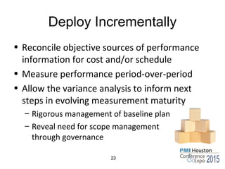 Deploy Incrementally
• Reconcile objective sources of performance
information for cost and/or schedule
• Measure performance period-over-period
• Allow the variance analysis to inform next
steps in evolving measurement maturity
– Rigorous management of baseline plan
– Reveal need for scope management
through governance
23
 