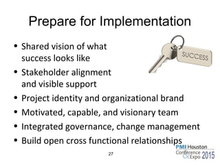 Prepare for Implementation
• Shared vision of what
success looks like
• Stakeholder alignment
and visible support
• Project identity and organizational brand
• Motivated, capable, and visionary team
• Integrated governance, change management
• Build open cross functional relationships
27
 