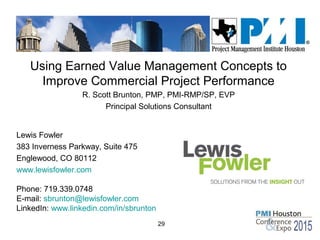 29
Using Earned Value Management Concepts to
Improve Commercial Project Performance
R. Scott Brunton, PMP, PMI-RMP/SP, EVP
Principal Solutions Consultant
Lewis Fowler
383 Inverness Parkway, Suite 475
Englewood, CO 80112
www.lewisfowler.com
Phone: 719.339.0748
E-mail: sbrunton@lewisfowler.com
LinkedIn: www.linkedin.com/in/sbrunton
 