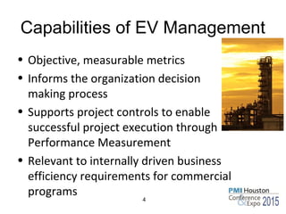 Capabilities of EV Management
• Objective, measurable metrics
• Informs the organization decision
making process
• Supports project controls to enable
successful project execution through
Performance Measurement
• Relevant to internally driven business
efficiency requirements for commercial
programs 4
 