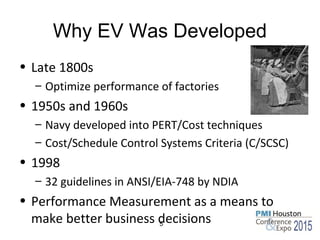 Why EV Was Developed
• Late 1800s
– Optimize performance of factories
• 1950s and 1960s
– Navy developed into PERT/Cost techniques
– Cost/Schedule Control Systems Criteria (C/SCSC)
• 1998
– 32 guidelines in ANSI/EIA-748 by NDIA
• Performance Measurement as a means to
make better business decisions5
 