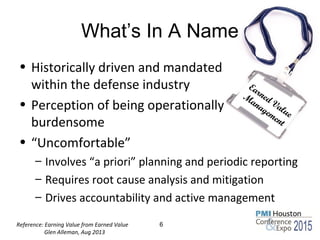 What’s In A Name
• Historically driven and mandated
within the defense industry
• Perception of being operationally
burdensome
• “Uncomfortable”
– Involves “a priori” planning and periodic reporting
– Requires root cause analysis and mitigation
– Drives accountability and active management
6
Earned Value
M
anagement
Reference: Earning Value from Earned Value
Glen Alleman, Aug 2013
 