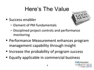 Here’s The Value
• Success enabler
– Element of PM fundamentals
– Disciplined project controls and performance
monitoring
• Performance Measurement enhances program
management capability through insight
• Increase the probability of program success
• Equally applicable in commercial business
8
 
