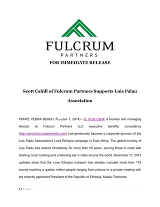 FOR IMMEDIATE RELEASE

Scott Cahill of Fulcrum Partners Supports Luis Palau
Association

PONTE VEDRA BEACH, FL--(Jan 7, 2014) - G. Scott Cahill, a founder and managing
director

at

Fulcrum

Partners

LLC

executive

benefits

consultancy

(http:/www.fulcrumpartnersllc.com) has generously become a corporate sponsor of the
Luis Palau Association's Love Ethiopia campaign in East Africa. The global ministry of
Luis Palau has shared Christianity for more than 50 years, serving those in need with
clothing, food, tutoring and a listening ear in cities around the world. November 17, 2013
updates show that the Love Ethiopia outreach has already included more than 175
events reaching a quarter million people ranging from prisons to a private meeting with
the recently appointed President of the Republic of Ethiopia, Mulatu Teshome.

1|Page

 
