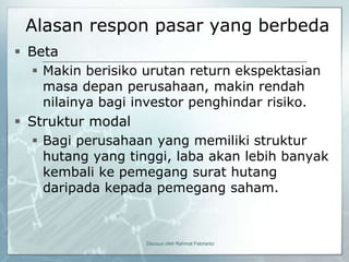 Alasan respon pasar yang berbeda
 Beta
   Makin berisiko urutan return ekspektasian
    masa depan perusahaan, makin rendah
    nilainya bagi investor penghindar risiko.
 Struktur modal
   Bagi perusahaan yang memiliki struktur
    hutang yang tinggi, laba akan lebih banyak
    kembali ke pemegang surat hutang
    daripada kepada pemegang saham.



                   Disusun oleh Rahmat Febrianto
 