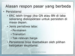 Alasan respon pasar yang berbeda
 Persistensi
    ERC lebih tinggi jika GN atau BN di laba
     sekarang diekspektasi untuk persisten di
     masa depan.
    Jenis peristiwa laba:
      Permanen
      Transitori
      Tak-relevan harga
   Persistensi bisa disebabkan oleh pilihan
    kebijakan akuntansi.

                   Disusun oleh Rahmat Febrianto
 