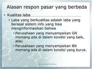 Alasan respon pasar yang berbeda
 Kualitas laba
   Laba yang berkualitas adalah laba yang
    berasal sistem info yang bisa
    menginformasikan bahwa
      Perusahaan yang menyampaikan GN
       memang ada di dalam kondisi yang baik,
       atau
      Perusahaan yang menyampaikan BN
       memang ada di dalam kondisi yang buruk.



                   Disusun oleh Rahmat Febrianto
 