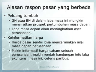 Alasan respon pasar yang berbeda
 Peluang tumbuh
    GN atau BN di dalam laba masa ini mungkin
     menyiratkan prospek pertumbuhan masa depan.
    Laba masa depan akan meningkatkan aset
     perusahaan.
 Keinformatifan harga
    Harga pasar sendiri bisa mencerminkan nilai
     masa depan perusahaan.
    Makin informatif harga saham sebuah
     perusahaan, makin rendah kandungan info laba
     akuntansi masa ini, ceteris paribus.

                    Disusun oleh Rahmat Febrianto
 