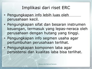 Implikasi dari riset ERC
 Pengungkapan info lebih luas oleh
  perusahaan kecil.
 Pengungkapan sifat dan besaran instrumen
  keuangan, termasuk yang lepas-neraca oleh
  perusahaan dengan hutang yang tinggi.
 Pengungkapan info segmen usaha agar
  pertumbuhan perusahaan terlihat.
 Pengungkapan komponen laba agar
  persistensi dan kualitas laba bisa terlihat.


                   Disusun oleh Rahmat Febrianto
 