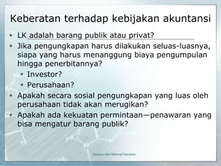 Keberatan terhadap kebijakan akuntansi
 LK adalah barang publik atau privat?
 Jika pengungkapan harus dilakukan seluas-luasnya,
  siapa yang harus menanggung biaya pengumpulan
  hingga penerbitannya?
    Investor?
    Perusahaan?
 Apakah secara sosial pengungkapan yang luas oleh
  perusahaan tidak akan merugikan?
 Apakah ada kekuatan permintaan—penawaran yang
  bisa mengatur barang publik?


                     Disusun oleh Rahmat Febrianto
 