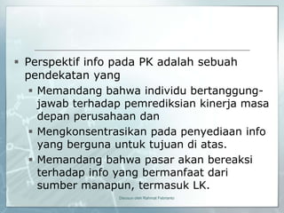  Perspektif info pada PK adalah sebuah
  pendekatan yang
    Memandang bahwa individu bertanggung-
     jawab terhadap pemrediksian kinerja masa
     depan perusahaan dan
    Mengkonsentrasikan pada penyediaan info
     yang berguna untuk tujuan di atas.
    Memandang bahwa pasar akan bereaksi
     terhadap info yang bermanfaat dari
     sumber manapun, termasuk LK.
                  Disusun oleh Rahmat Febrianto
 