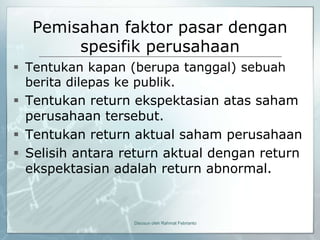 Pemisahan faktor pasar dengan
       spesifik perusahaan
 Tentukan kapan (berupa tanggal) sebuah
  berita dilepas ke publik.
 Tentukan return ekspektasian atas saham
  perusahaan tersebut.
 Tentukan return aktual saham perusahaan
 Selisih antara return aktual dengan return
  ekspektasian adalah return abnormal.



                  Disusun oleh Rahmat Febrianto
 