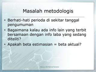 Masalah metodologis
 Berhati-hati perioda di sekitar tanggal
  pengumuman
 Bagaimana kalau ada info lain yang terbit
  bersamaan dengan info laba yang sedang
  diteliti?
 Apakah beta estimasian = beta aktual?




                  Disusun oleh Rahmat Febrianto
 