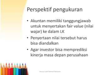 Perspektif pengukuran
• Akuntan memiliki tanggungjawab
  untuk menyertakan fair value (nilai
  wajar) ke dalam LK
• Penyertaan nilai tersebut harus
  bisa diandalkan
• Agar investor bisa memprediksi
  kinerja masa depan perusahaan


       Disusun oleh Rahmat Febrianto
 