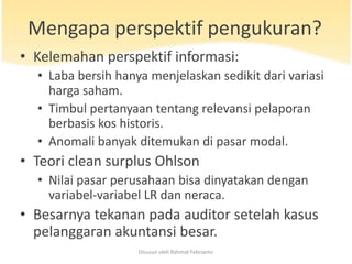 Mengapa perspektif pengukuran?
• Kelemahan perspektif informasi:
  • Laba bersih hanya menjelaskan sedikit dari variasi
    harga saham.
  • Timbul pertanyaan tentang relevansi pelaporan
    berbasis kos historis.
  • Anomali banyak ditemukan di pasar modal.
• Teori clean surplus Ohlson
  • Nilai pasar perusahaan bisa dinyatakan dengan
    variabel-variabel LR dan neraca.
• Besarnya tekanan pada auditor setelah kasus
  pelanggaran akuntansi besar.
                    Disusun oleh Rahmat Febrianto
 