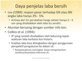 Daya penjelas laba bersih
• Lev (1989): respon pasar terhadap GN atau BN
  angka laba hanya 2% - 5%.
  • Artinya dari $1 perubahan harga saham hanya 2 – 5
    sen yang disebabkan oleh laba itu sendiri.
• Akuntan bersaing dengan sumber info lain.
• Collins et al. (1994):
  • R2 yang rendah disebabkan oleh kekurang-tepat-
    waktuan laba berbasis kos historis.
  • Kualitas laba bisa ditingkatkan dengan penggunaan
    perspektif pengukuran ke dalam LK.
     • Ketepatwaktuan meningkat, tanpa mengorbankan
       reliabitas/keandalan informasi LK.

                     Disusun oleh Rahmat Febrianto
 