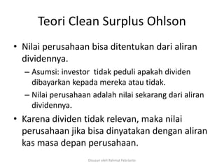 Teori Clean Surplus Ohlson
• Nilai perusahaan bisa ditentukan dari aliran
  dividennya.
  – Asumsi: investor tidak peduli apakah dividen
    dibayarkan kepada mereka atau tidak.
  – Nilai perusahaan adalah nilai sekarang dari aliran
    dividennya.
• Karena dividen tidak relevan, maka nilai
  perusahaan jika bisa dinyatakan dengan aliran
  kas masa depan perusahaan.
                    Disusun oleh Rahmat Febrianto
 