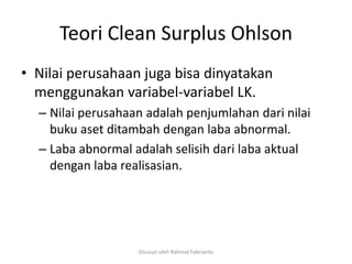 Teori Clean Surplus Ohlson
• Nilai perusahaan juga bisa dinyatakan
  menggunakan variabel-variabel LK.
  – Nilai perusahaan adalah penjumlahan dari nilai
    buku aset ditambah dengan laba abnormal.
  – Laba abnormal adalah selisih dari laba aktual
    dengan laba realisasian.




                   Disusun oleh Rahmat Febrianto
 