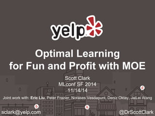 Optimal Learning 
for Fun and Profit with MOE 
Scott Clark 
MLconf SF 2014 
11/14/14 
Joint work with: Eric Liu, Peter Frazier, Norases Vesdapunt, Deniz Oktay, JaiLei Wang 
sclark@yelp.com @DrScottClark 
 