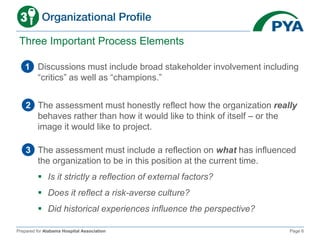 Prepared for Alabama Hospital Association Page 6
Three Important Process Elements
1 Discussions must include broad stakeholder involvement including
“critics” as well as “champions.”
2 The assessment must honestly reflect how the organization really
behaves rather than how it would like to think of itself – or the
image it would like to project.
3 The assessment must include a reflection on what has influenced
the organization to be in this position at the current time.
 Is it strictly a reflection of external factors?
 Does it reflect a risk-averse culture?
 Did historical experiences influence the perspective?
 
