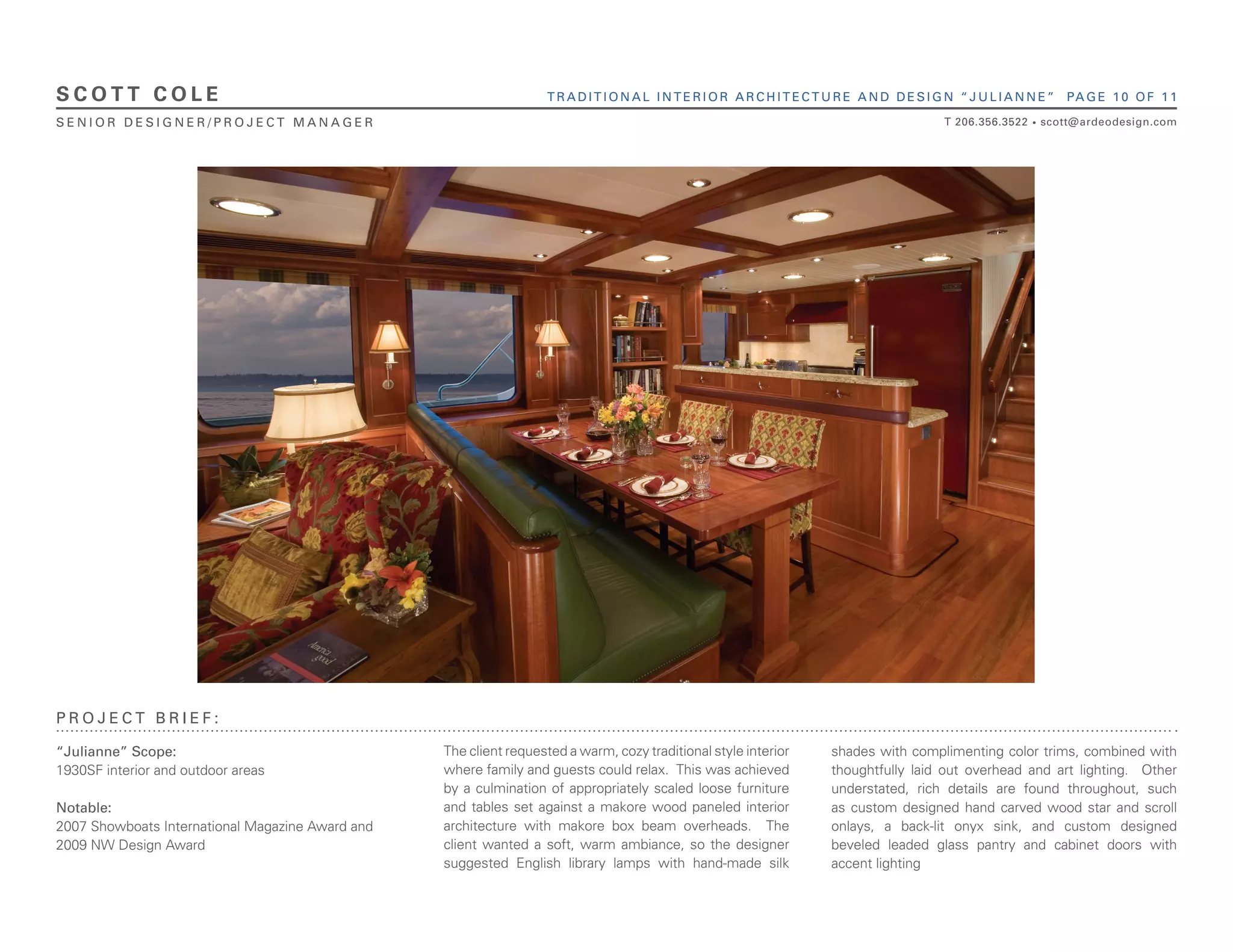 SCOTT COLE                                                         TRADITIONAL INTERIOR ARCHITECTURE AND DESIGN “JULIANNE”                                 PA G E 1 0 O F 1 1

SENIOR DESIGNER/PROJECT MANAGER                                                                                                   T 206.356.3522   •   scott@ardeodesign.com




PROJECT BRIEF:

“Julianne” Scope:                                 The client requested a warm, cozy traditional style interior   shades with complimenting color trims, combined with
1930SF interior and outdoor areas                 where family and guests could relax. This was achieved         thoughtfully laid out overhead and art lighting. Other
                                                  by a culmination of appropriately scaled loose furniture       understated, rich details are found throughout, such
Notable:                                          and tables set against a makore wood paneled interior          as custom designed hand carved wood star and scroll
2007 Showboats International Magazine Award and   architecture with makore box beam overheads. The               onlays, a back-lit onyx sink, and custom designed
2009 NW Design Award                              client wanted a soft, warm ambiance, so the designer           beveled leaded glass pantry and cabinet doors with
                                                  suggested English library lamps with hand-made silk            accent lighting
 