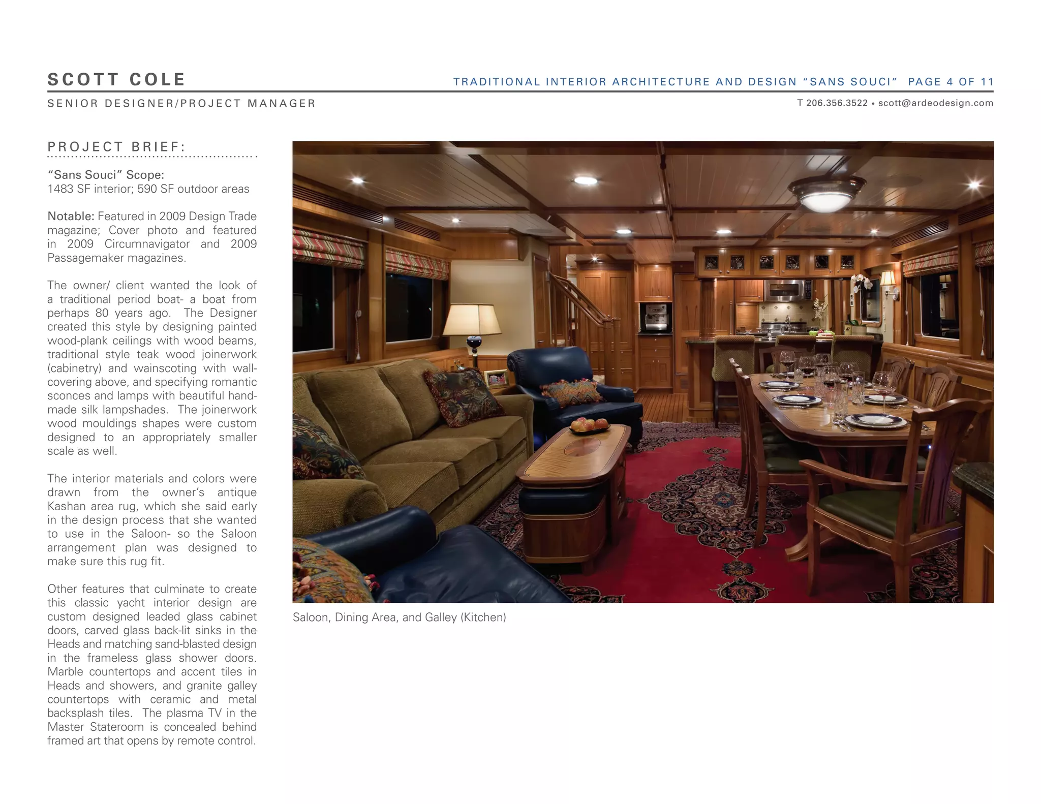 SCOTT COLE                                                                TRADITIONAL INTERIOR ARCHITECTURE AND DESIGN “SANS SOUCI”             PA G E 4 O F 1 1

SENIOR DESIGNER/PROJECT MANAGER                                                                                       T 206.356.3522   •   scott@ardeodesign.com



PROJECT BRIEF:

“Sans Souci” Scope:
1483 SF interior; 590 SF outdoor areas

Notable: Featured in 2009 Design Trade
magazine; Cover photo and featured
in 2009 Circumnavigator and 2009
Passagemaker magazines.

The owner/ client wanted the look of
a traditional period boat- a boat from
perhaps 80 years ago. The Designer
created this style by designing painted
wood-plank ceilings with wood beams,
traditional style teak wood joinerwork
(cabinetry) and wainscoting with wall-
covering above, and specifying romantic
sconces and lamps with beautiful hand-
made silk lampshades. The joinerwork
wood mouldings shapes were custom
designed to an appropriately smaller
scale as well.

The interior materials and colors were
drawn from the owner’s antique
Kashan area rug, which she said early
in the design process that she wanted
to use in the Saloon- so the Saloon
arrangement plan was designed to
make sure this rug ﬁt.

Other features that culminate to create
this classic yacht interior design are
custom designed leaded glass cabinet        Saloon, Dining Area, and Galley (Kitchen)
doors, carved glass back-lit sinks in the
Heads and matching sand-blasted design
in the frameless glass shower doors.
Marble countertops and accent tiles in
Heads and showers, and granite galley
countertops with ceramic and metal
backsplash tiles. The plasma TV in the
Master Stateroom is concealed behind
framed art that opens by remote control.
 