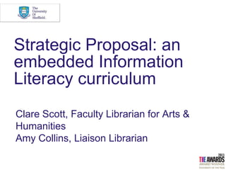 Strategic Proposal: an
embedded Information
Literacy curriculum
Clare Scott, Faculty Librarian for Arts &
Humanities
Amy Collins, Liaison Librarian
 
