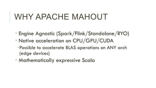 WHY APACHE MAHOUT
­ Engine Agnostic (Spark/Flink/Standalone/RYO)
­ Native acceleration on CPU/GPU/CUDA
­ Possible to ac...
