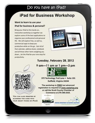 Do you have an iPad?

       iPad for Business Workshop
 Want to learn to use your
 iPad for business & personal?
 Bring your iPad to this hands-on,
 interactive workshop as together we
 explore some of the best applications to
 organize your professional and personal
 life. We will explore free, as well as,
 commercial apps to keep you
 productive while on the go. Get rid of
 that calendar, address book, notebook
 and all those other items weighing you
 down….let the iPad be your one-stop for
 productivity.

                              Tuesday, February 28, 2012
                             9 am—11 am or 1 pm—3 pm



                                   372 Technology Trail Lane • Suite 101
                                          Duffield, Virginia 24244
                                   The workshop is FREE but advanced
                               registration is required at www.vastartup.org
                                    or call the Scott County Chamber of
                                        Commerce at 276-386-2525.
You can also register by
scanning this code with
your smart phone or iPad2.
 
