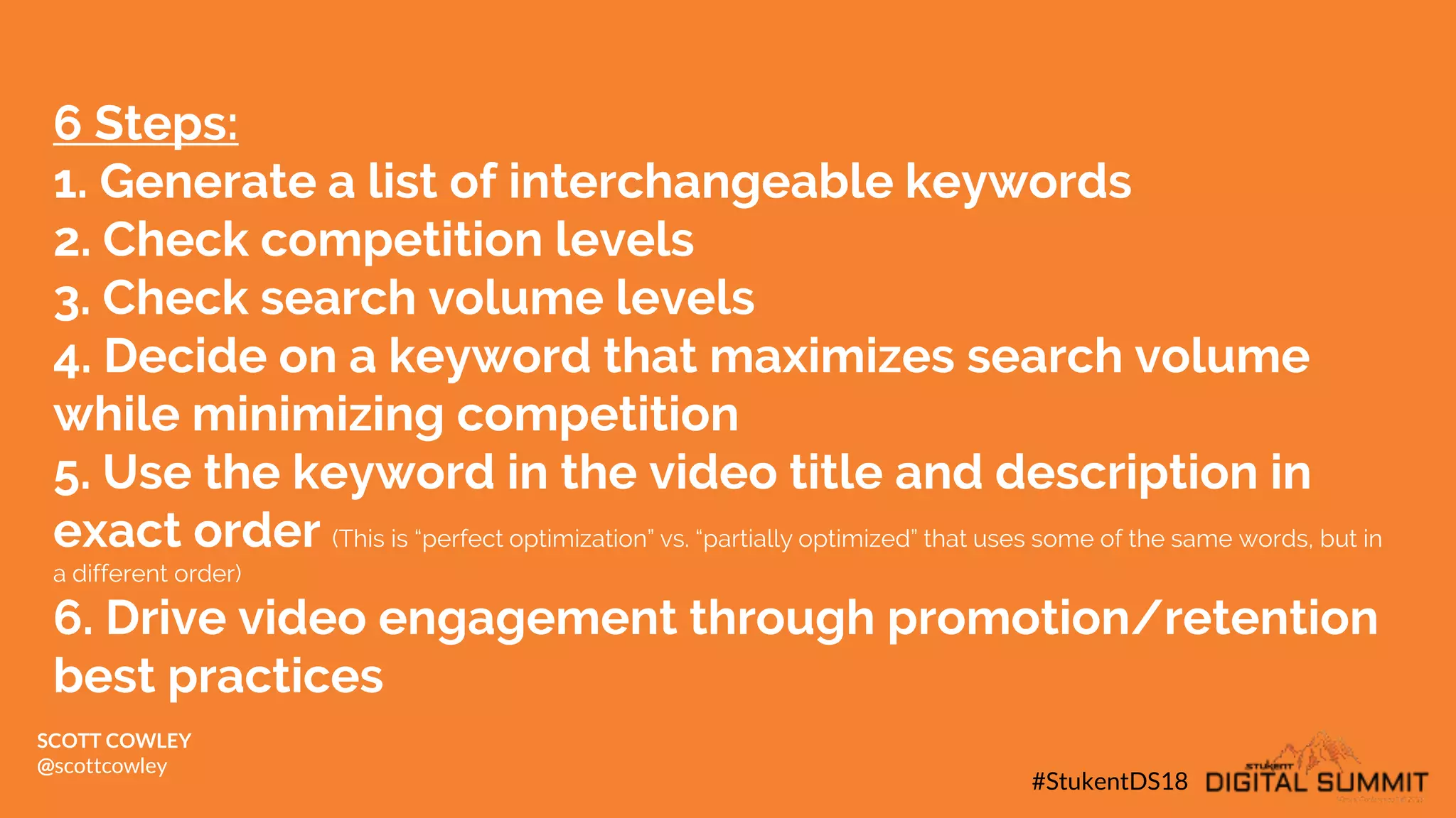 6 Steps:
1. Generate a list of interchangeable keywords
2. Check competition levels
3. Check search volume levels
4. Decide on a keyword that maximizes search volume
while minimizing competition
5. Use the keyword in the video title and description in
exact order (This is “perfect optimization” vs. “partially optimized” that uses some of the same words, but in
a different order)
6. Drive video engagement through promotion/retention
best practices
#StukentDS18
SCOTT COWLEY
@scottcowley
 