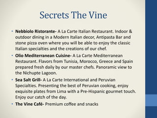Secrets The Vine
• Nebbiolo Ristorante- A La Carte Italian Restaurant. Indoor &
outdoor dining in a Modern Italian decor, Antipasta Bar and
stone pizza oven where you will be able to enjoy the classic
Italian specialties and the creations of our chef.
• Olio Mediterranean Cuisine- A La Carte Mediterranean
Restaurant. Flavors from Tunisia, Morocco, Greece and Spain
prepared fresh daily by our master chefs. Panoramic view to
the Nichupte Lagoon.
• Sea Salt Grill- A La Carte International and Peruvian
Specialties. Presenting the best of Peruvian cooking, enjoy
exquisite plates from Lima with a Pre-Hispanic gourmet touch.
Enjoy our catch of the day.
• The Vine Café- Premium coffee and snacks
 
