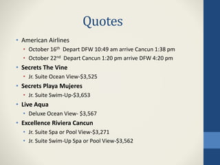 Quotes
• American Airlines
• October 16th Depart DFW 10:49 am arrive Cancun 1:38 pm
• October 22nd Depart Cancun 1:20 pm arrive DFW 4:20 pm
• Secrets The Vine
• Jr. Suite Ocean View-$3,525
• Secrets Playa Mujeres
• Jr. Suite Swim-Up-$3,653
• Live Aqua
• Deluxe Ocean View- $3,567
• Excellence Riviera Cancun
• Jr. Suite Spa or Pool View-$3,271
• Jr. Suite Swim-Up Spa or Pool View-$3,562
 