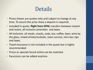 Details
• Prices shown are quotes only and subject to change at any
time. To secure the price show a deposit is required.
• Included in quote: flight from DFW, transfers between airport
and resort, all-inclusive amenities and taxes.
• All-Inclusive- all meals, snacks, soda, tea, coffee, beer, wine by
the glass, mixed drinks/cocktails, room service, mini-bar, tips
and taxes.
• Travel insurance is not included in the quote but is highly
recommended.
• Prices or specials found online can be matched.
• Excursions can be added anytime.
 