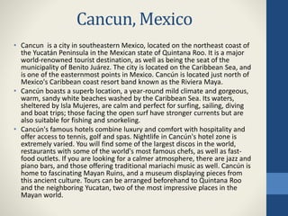 Cancun, Mexico
• Cancun is a city in southeastern Mexico, located on the northeast coast of
the Yucatán Peninsula in the Mexican state of Quintana Roo. It is a major
world-renowned tourist destination, as well as being the seat of the
municipality of Benito Juárez. The city is located on the Caribbean Sea, and
is one of the easternmost points in Mexico. Cancún is located just north of
Mexico's Caribbean coast resort band known as the Riviera Maya.
• Cancún boasts a superb location, a year-round mild climate and gorgeous,
warm, sandy white beaches washed by the Caribbean Sea. Its waters,
sheltered by Isla Mujeres, are calm and perfect for surfing, sailing, diving
and boat trips; those facing the open surf have stronger currents but are
also suitable for fishing and snorkeling.
• Cancún's famous hotels combine luxury and comfort with hospitality and
offer access to tennis, golf and spas. Nightlife in Cancún's hotel zone is
extremely varied. You will find some of the largest discos in the world,
restaurants with some of the world's most famous chefs, as well as fast-
food outlets. If you are looking for a calmer atmosphere, there are jazz and
piano bars, and those offering traditional mariachi music as well. Cancún is
home to fascinating Mayan Ruins, and a museum displaying pieces from
this ancient culture. Tours can be arranged beforehand to Quintana Roo
and the neighboring Yucatan, two of the most impressive places in the
Mayan world.
 