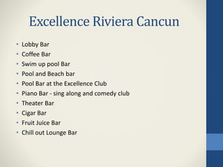 Excellence Riviera Cancun
• Lobby Bar
• Coffee Bar
• Swim up pool Bar
• Pool and Beach bar
• Pool Bar at the Excellence Club
• Piano Bar - sing along and comedy club
• Theater Bar
• Cigar Bar
• Fruit Juice Bar
• Chill out Lounge Bar
 