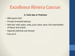 Excellence Riviera Cancun
Jr. Suite Spa or Poolview
• 668 square feet
• Private furnished balcony
• Mini-bar with water, soda, juice, beer, wine, full sized bottles
of liquor and snacks
• Separate bathtub and shower
• Free wi-fi
 