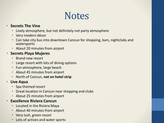 Notes
• Secrets The Vine
• Lively atmosphere, but not definitely not party atmosphere
• Very modern décor
• Can take city bus into downtown Cancun for shopping, bars, nightclubs and
watersports
• About 20 minutes from airport
• Secrets Playa Mujeres
• Brand new resort
• Large resort with lots of dining options
• Fun atmosphere, large beach
• About 45 minutes from airport
• North of Cancun, not on hotel strip
• Live Aqua
• Spa themed resort
• Great location in Cancun near shopping and clubs
• About 25 minutes from airport
• Excellence Riviera Cancun
• Located in the Riviera Maya
• About 40 minutes from airport
• Very lush, green resort
• Lots of actives and water sports
 