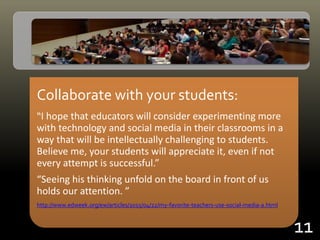 Collaborate with your students:
“I hope that educators will consider experimenting more
with technology and social media in their classrooms in a
way that will be intellectually challenging to students.
Believe me, your students will appreciate it, even if not
every attempt is successful.”
“Seeing his thinking unfold on the board in front of us
holds our attention. ”
http://www.edweek.org/ew/articles/2015/04/22/my-favorite-teachers-use-social-media-a.html
11
 