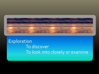 Exploration
To discover
To look into closely or examine
 