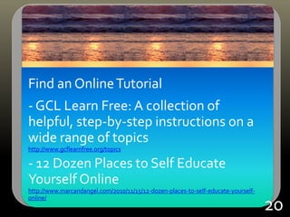Find an OnlineTutorial
- GCL Learn Free: A collection of
helpful, step-by-step instructions on a
wide range of topics
http://www.gcflearnfree.org/topics
- 12 Dozen Places to Self Educate
Yourself Online
http://www.marcandangel.com/2010/11/15/12-dozen-places-to-self-educate-yourself-
online/
20
 