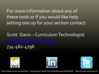 For more information about any of
these tools or if you would like help
setting one up for your section contact:
Scott Davis – CurriculumTechnologist
sdavis@schoolcraft.edu
734-462-4796
https://twitter.com/davissc5https://davissc5.wix.com/portfolio https://www.linkedin.com/pub/scott-davis/40/6b0/387
 