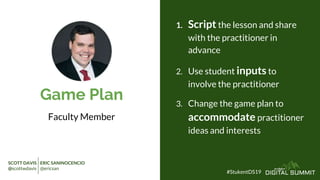Game Plan
Faculty Member
1. Script the lesson and share
with the practitioner in
advance
2. Use student inputs to
involve the practitioner
3. Change the game plan to
accommodate practitioner
ideas and interests
#StukentDS19
SCOTT DAVIS ERIC SANINOCENCIO
@scottwdavis @ericsan
 