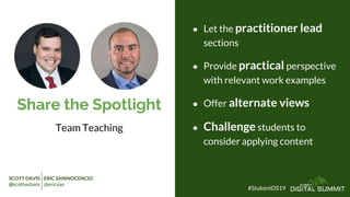 Share the Spotlight
Team Teaching
● Let the practitioner lead
sections
● Provide practical perspective
with relevant work examples
● Offer alternate views
● Challenge students to
consider applying content
#StukentDS19
SCOTT DAVIS ERIC SANINOCENCIO
@scottwdavis @ericsan
 